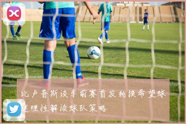 比卢普斯谈季前赛首发轮换希望球迷理性解读球队策略