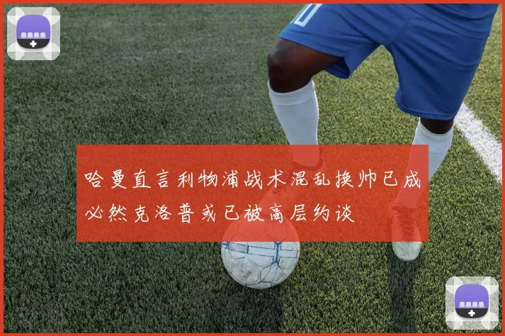 哈曼直言利物浦战术混乱换帅已成必然克洛普或已被高层约谈