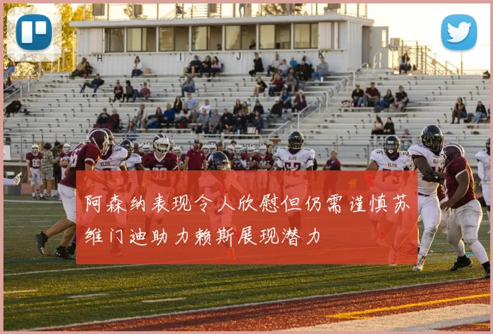 阿森纳表现令人欣慰但仍需谨慎苏维门迪助力赖斯展现潜力