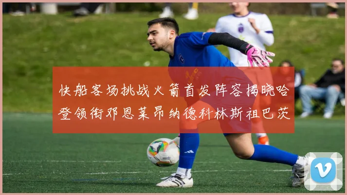 快船客场挑战火箭首发阵容揭晓哈登领衔邓恩莱昂纳德科林斯祖巴茨共战强敌