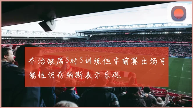 乔治缺席5对5训练但季前赛出场可能性仍存纳斯表示乐观