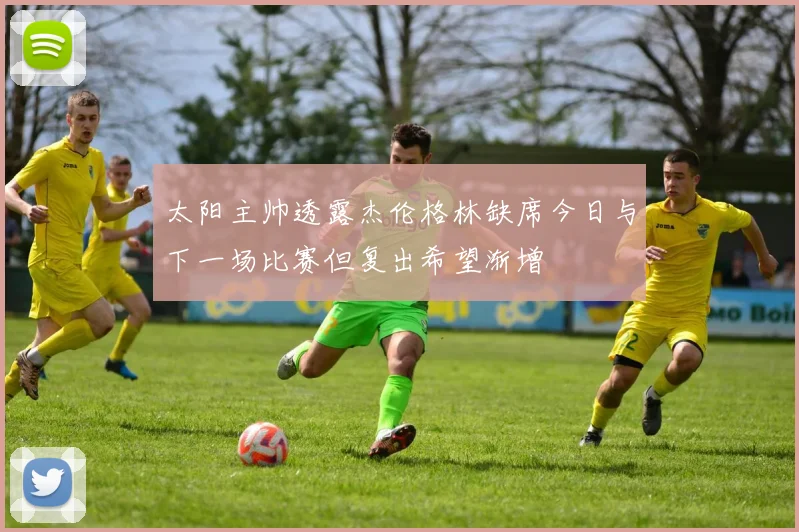 太阳主帅透露杰伦格林缺席今日与下一场比赛但复出希望渐增