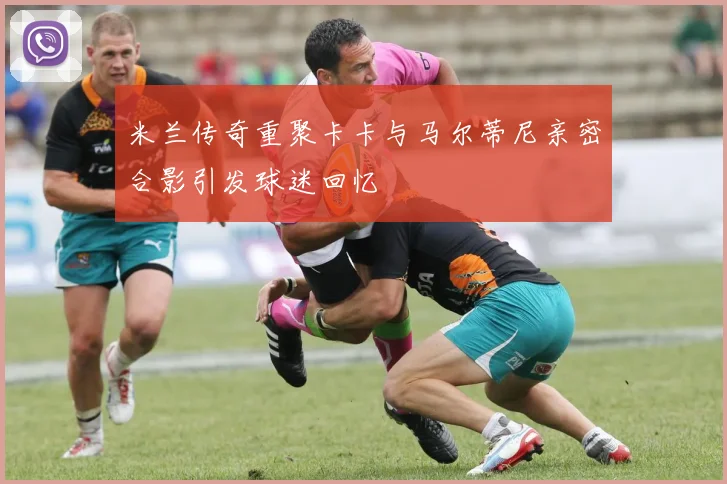 米兰传奇重聚卡卡与马尔蒂尼亲密合影引发球迷回忆