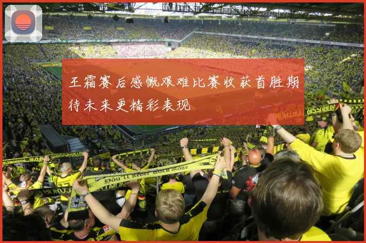 王霜赛后感慨艰难比赛收获首胜期待未来更精彩表现