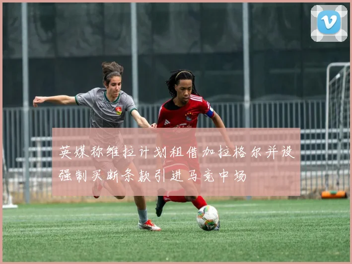 英媒称维拉计划租借加拉格尔并设强制买断条款引进马竞中场