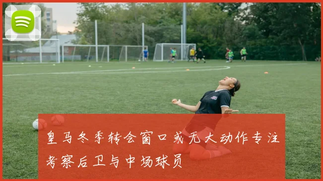 皇马冬季转会窗口或无大动作专注考察后卫与中场球员