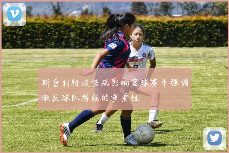 斯普利特谈伤病影响篮球赛季强调激发球队潜能的重要性