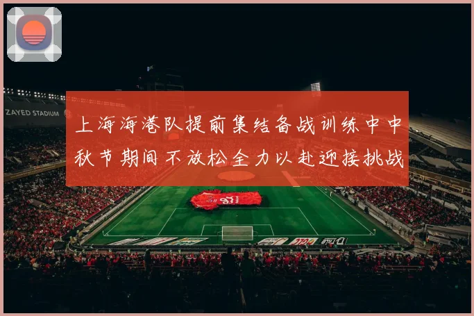 上海海港队提前集结备战训练中中秋节期间不放松全力以赴迎接挑战