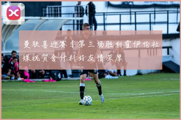 曼联喜迎赛季第三场胜利霍伊伦社媒祝贺舍什科好友情深厚