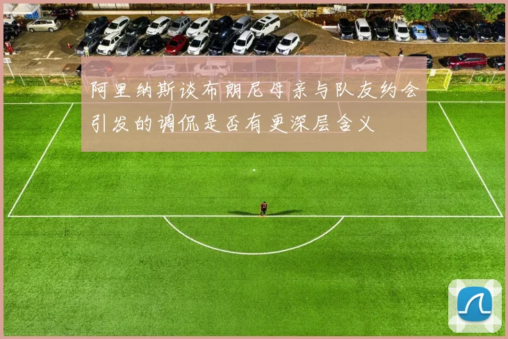 阿里纳斯谈布朗尼母亲与队友约会引发的调侃是否有更深层含义