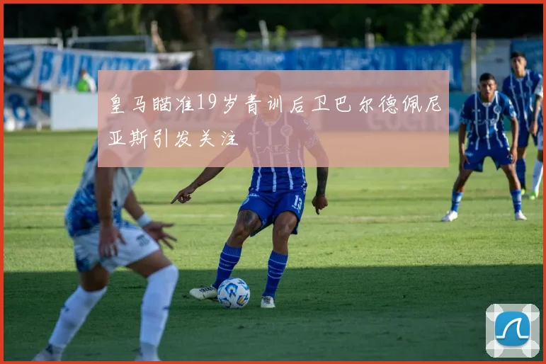 皇马瞄准19岁青训后卫巴尔德佩尼亚斯引发关注