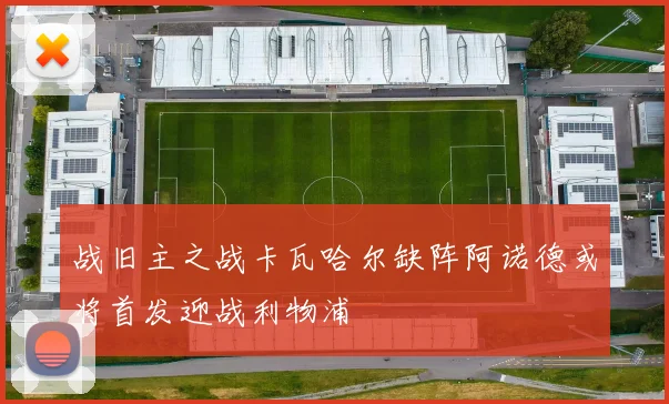 战旧主之战卡瓦哈尔缺阵阿诺德或将首发迎战利物浦