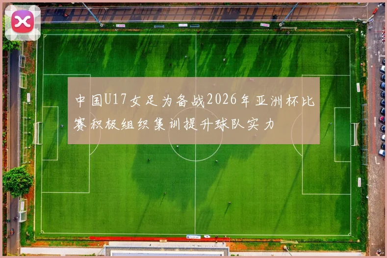 中国U17女足为备战2026年亚洲杯比赛积极组织集训提升球队实力