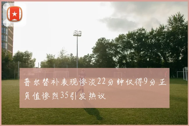 普尔替补表现惨淡22分钟仅得9分正负值惨烈35引发热议