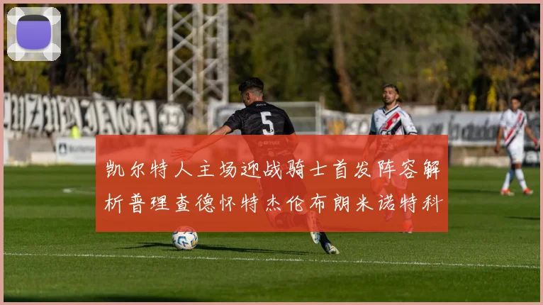 凯尔特人主场迎战骑士首发阵容解析普理查德怀特杰伦布朗米诺特科塔齐聚一堂