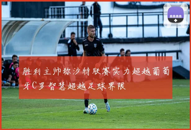 胜利主帅称沙特联赛实力超越葡萄牙C罗智慧超越足球界限