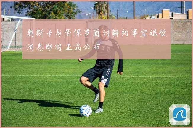 奥斯卡与圣保罗商讨解约事宜退役消息即将正式公布