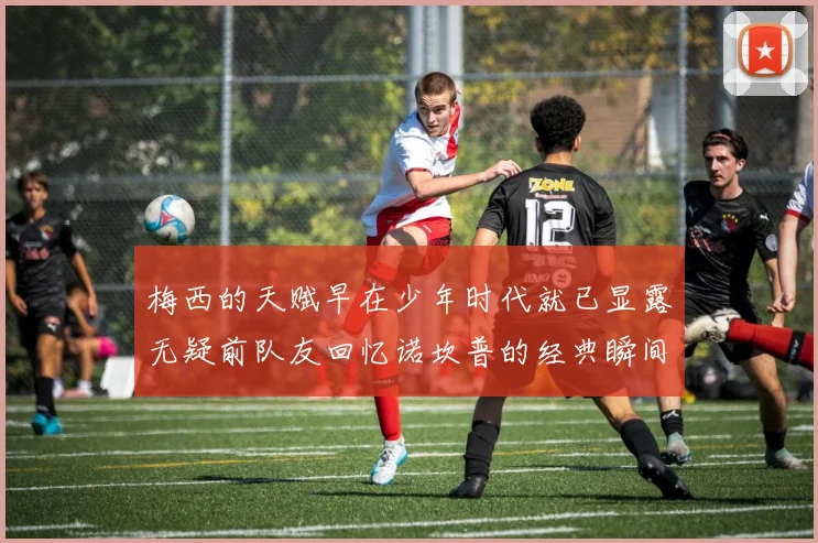 梅西的天赋早在少年时代就已显露无疑前队友回忆诺坎普的经典瞬间