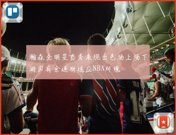 瀚森全明星首秀表现出色场上场下游刃有余逐渐适应NBA环境