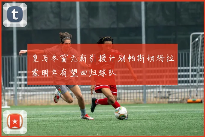 皇马冬窗无新引援计划帕斯切玛拉蒙明年有望回归球队