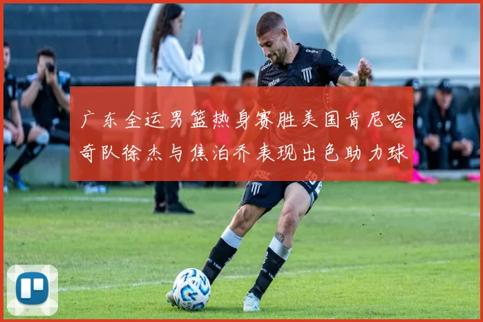 广东全运男篮热身赛胜美国肯尼哈奇队徐杰与焦泊乔表现出色助力球队取胜
