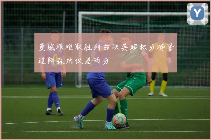 曼城艰难取胜利兹联英超积分榜紧追阿森纳仅差两分
