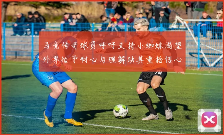 马竞传奇球员呼吁支持小蜘蛛渴望外界给予耐心与理解助其重拾信心