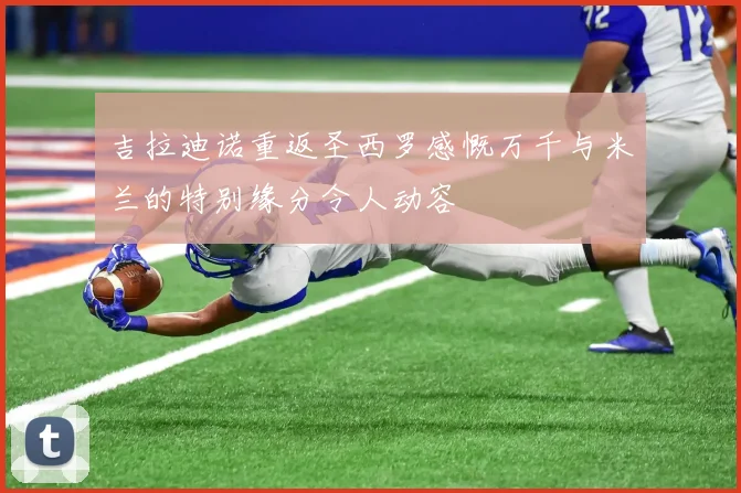 吉拉迪诺重返圣西罗感慨万千与米兰的特别缘分令人动容