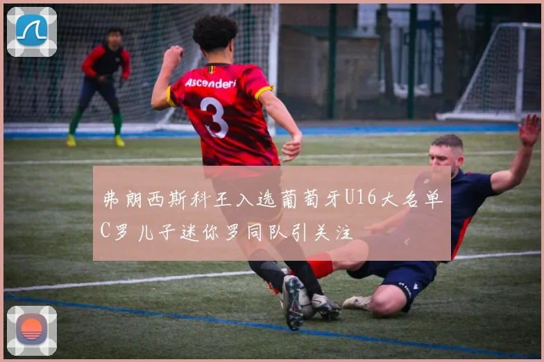 弗朗西斯科王入选葡萄牙U16大名单C罗儿子迷你罗同队引关注