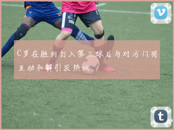 C罗在胜利打入第三球后与对方门将互动和解引发热议