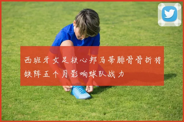 西班牙女足核心邦马蒂腓骨骨折将缺阵五个月影响球队战力