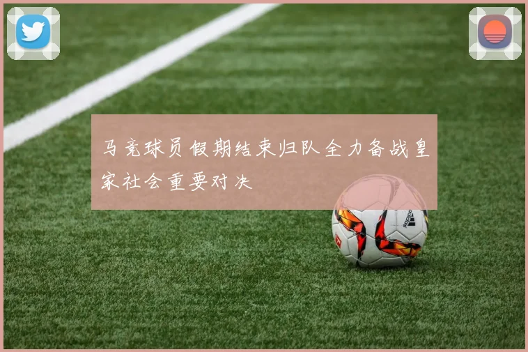 马竞球员假期结束归队全力备战皇家社会重要对决